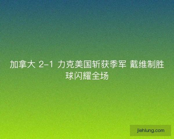 加拿大 2-1 力克美国斩获季军 戴维制胜球闪耀全场